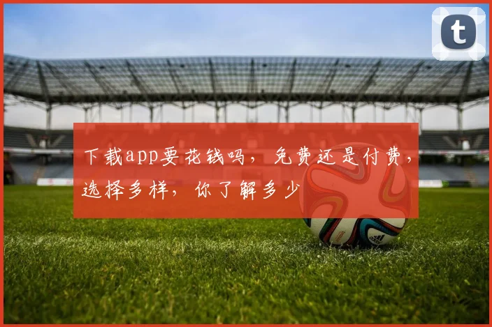 下载app要花钱吗，免费还是付费，选择多样，你了解多少