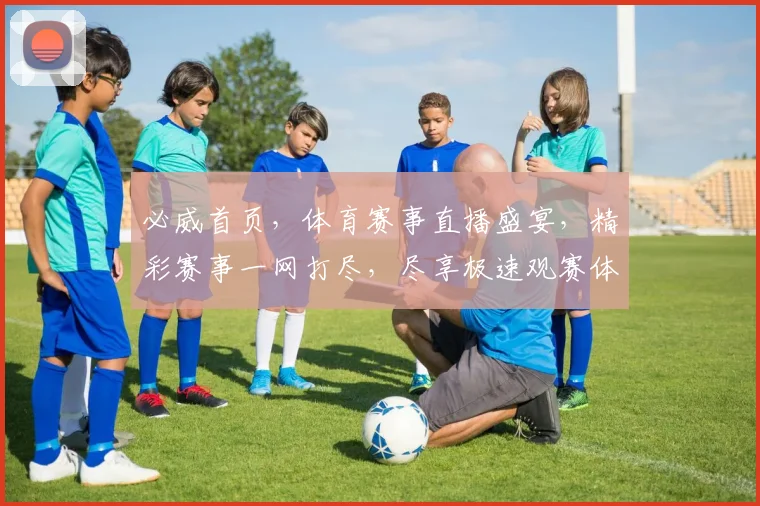 必威首页，体育赛事直播盛宴，精彩赛事一网打尽，尽享极速观赛体验，独家优惠等你来