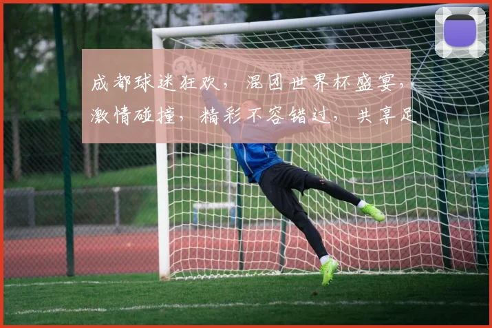 成都球迷狂欢，混团世界杯盛宴，激情碰撞，精彩不容错过，共享足球盛宴